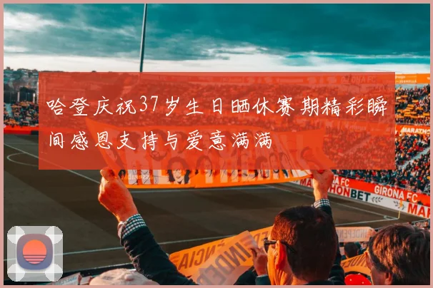 哈登庆祝37岁生日晒休赛期精彩瞬间感恩支持与爱意满满