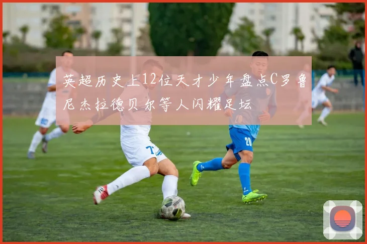 英超历史上12位天才少年盘点C罗鲁尼杰拉德贝尔等人闪耀足坛