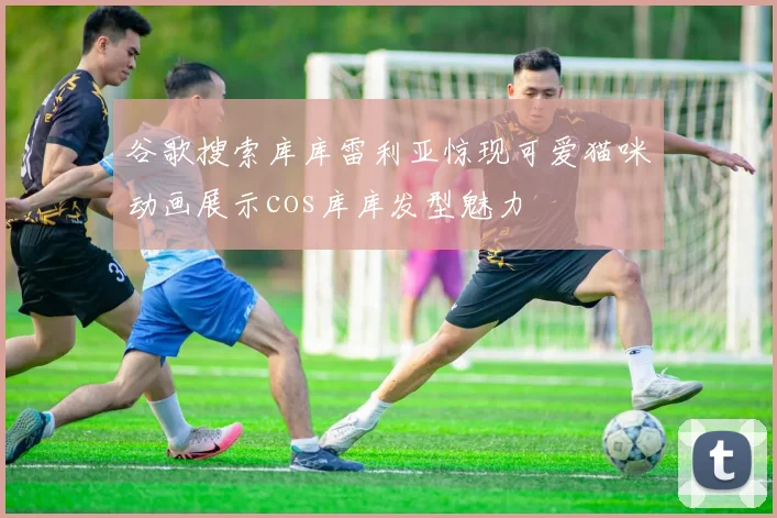 谷歌搜索库库雷利亚惊现可爱猫咪动画展示cos库库发型魅力