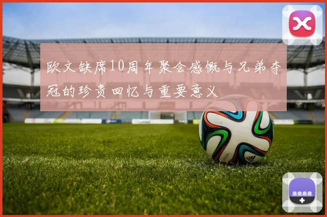 欧文缺席10周年聚会感慨与兄弟夺冠的珍贵回忆与重要意义