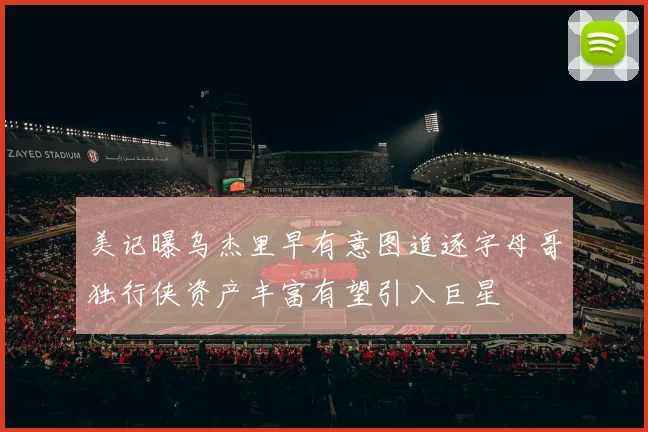 美记曝乌杰里早有意图追逐字母哥独行侠资产丰富有望引入巨星