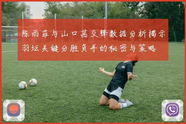 陈雨菲与山口茜交锋数据分析揭示羽坛关键分胜负手的秘密与策略