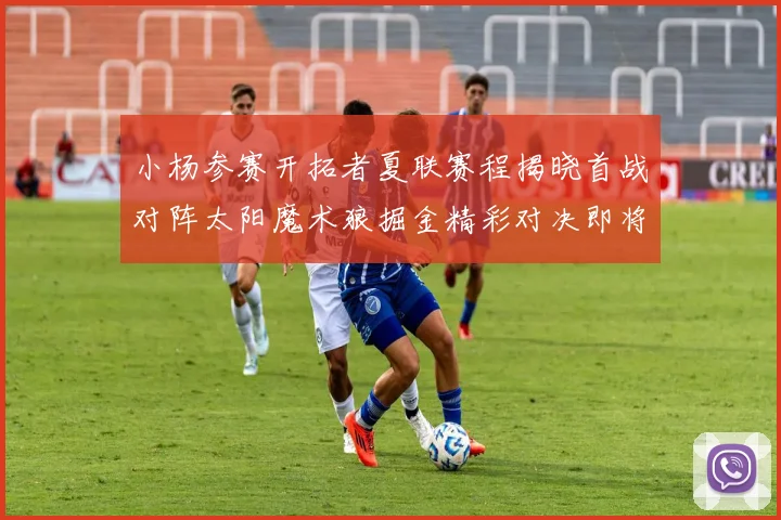 小杨参赛开拓者夏联赛程揭晓首战对阵太阳魔术狼掘金精彩对决即将开启