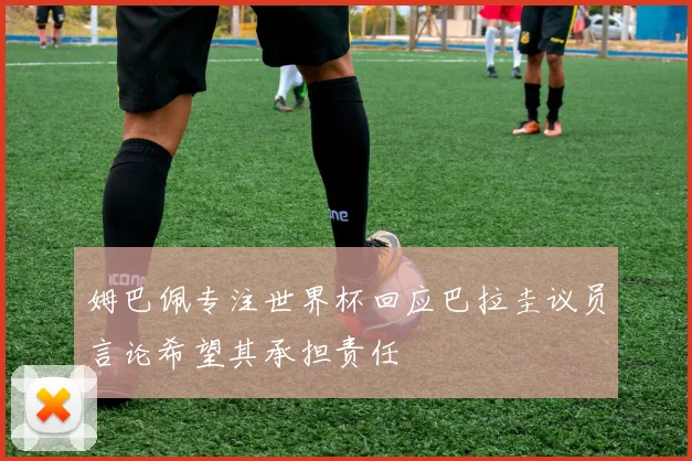 姆巴佩专注世界杯回应巴拉圭议员言论希望其承担责任
