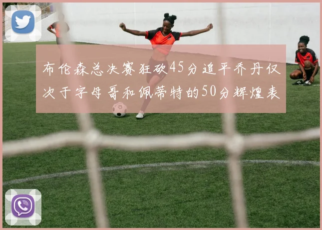 布伦森总决赛狂砍45分追平乔丹仅次于字母哥和佩蒂特的50分辉煌表现