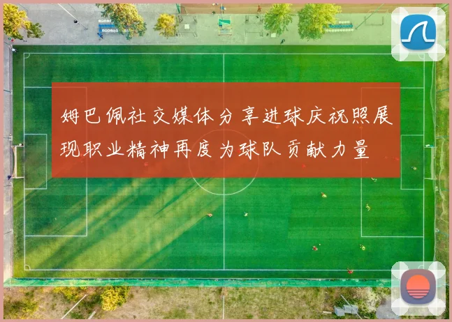 姆巴佩社交媒体分享进球庆祝照展现职业精神再度为球队贡献力量