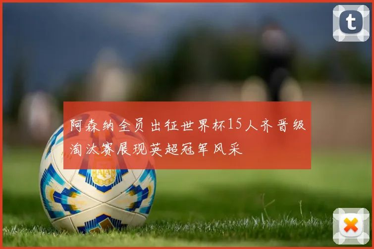 阿森纳全员出征世界杯15人齐晋级淘汰赛展现英超冠军风采
