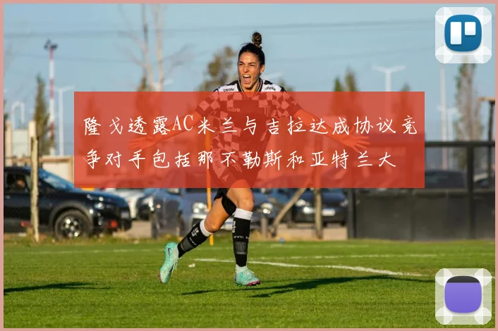 隆戈透露AC米兰与吉拉达成协议竞争对手包括那不勒斯和亚特兰大