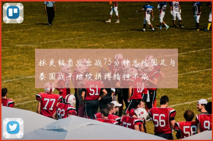 林良铭首发出战75分钟总结国足与泰国战平继续拼搏精神不减