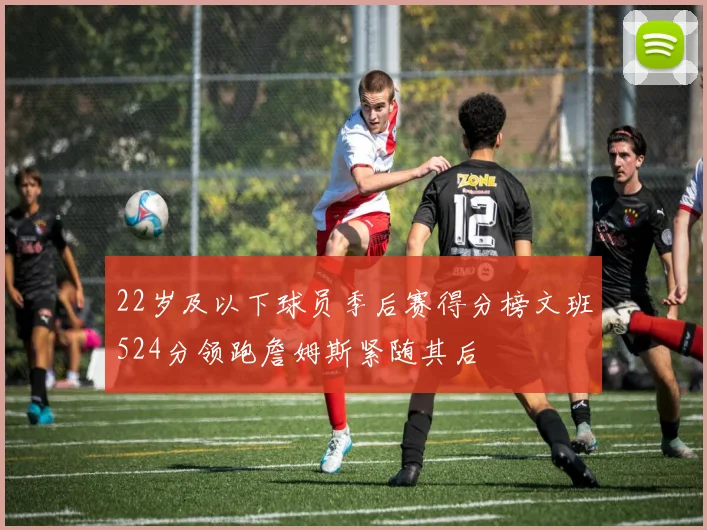22岁及以下球员季后赛得分榜文班524分领跑詹姆斯紧随其后