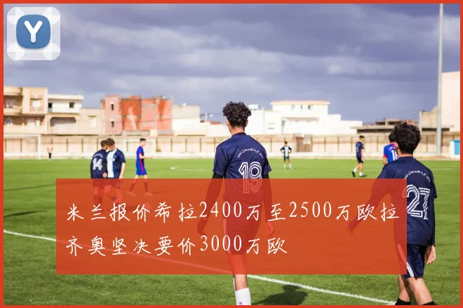 米兰报价希拉2400万至2500万欧拉齐奥坚决要价3000万欧
