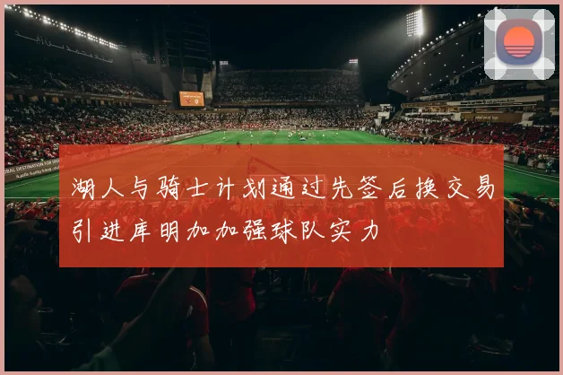 湖人与骑士计划通过先签后换交易引进库明加加强球队实力