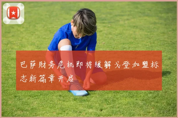 巴萨财务危机即将缓解戈登加盟标志新篇章开启