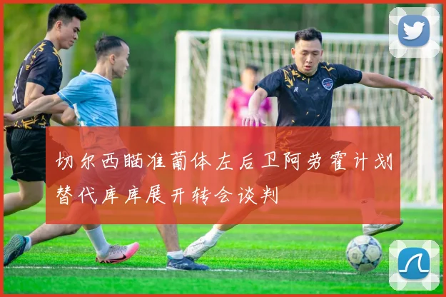 切尔西瞄准葡体左后卫阿劳霍计划替代库库展开转会谈判